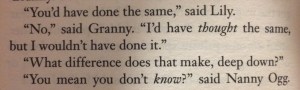 Photo of a page of a Terry Pratchett book:  “You’d have done the same,” said Lily. “No,”“ said Granny. “I’d have thought the same, but I wouldn’t have done it.” “What difference does that make, deep down?” “You mean you don’t know?” said Nanny Ogg.