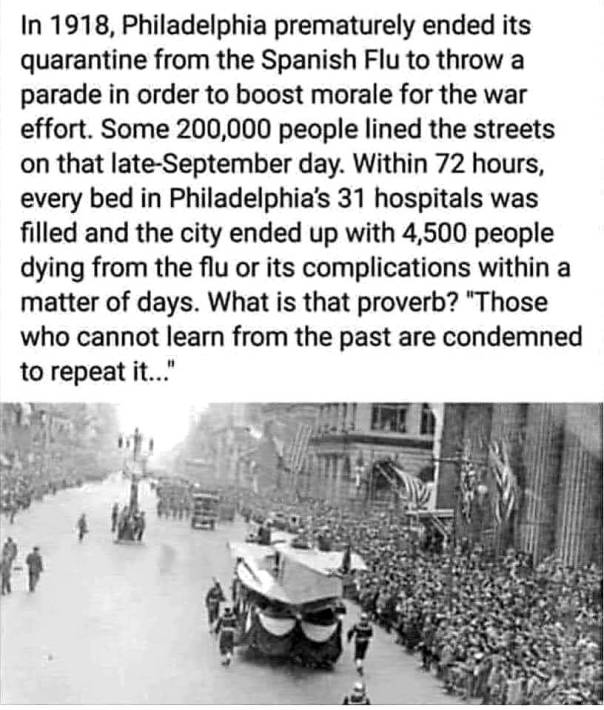 “In 1918, Philadelpia prematurely ended it's quarantine from the Spanish Flue to throw a parade in order to boost morale for the war effort. Some 200,000 people lined the streets on that late-September day. Within 72 hours, every bed in Philadelphia's 31 hospitals was filled and the city ended up with 4,500 people dying from the flu or its complications within a matter of days. What is the proverb? 'Those who cannot learn from the past are condemned to repeat it...'”