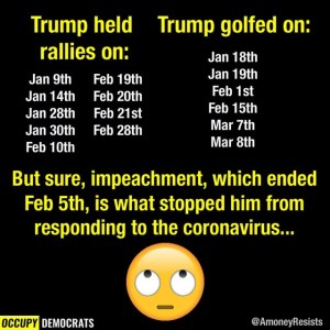 “Trump held rallies on: Jan 9th, Jan 14th, Jan 28th, Jan 30th, Feb 10th, Feb 19th, Feb 20th, Feb 21st, Feb 28th... Trump golfed on: Jan 18th, Jan 19th, Feb 1st, Feb 15th, Math 7th, Mar 8th... But SURE, impeachment, which ended on Feb 5th, is what stopped him from resonding to the coronavirus until late March...”