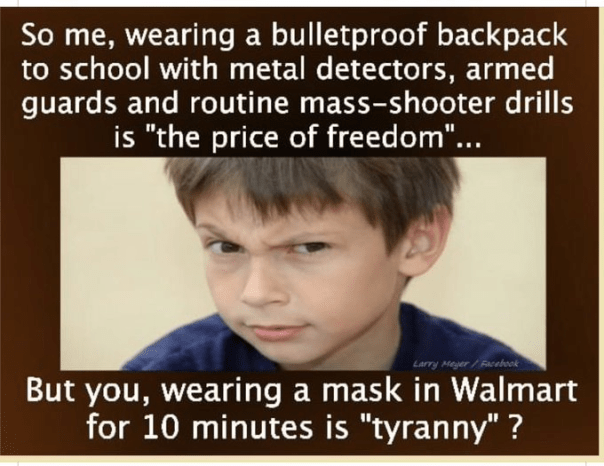Child looking incredulous, “So, me wearing a bulletproof backpack to school with metal detectors, armed guards, and routine mass-shooter drills is 'the price of freedom'... but you wearing a mask in Walmart fo 10 minutes is 'tyranny'? ”