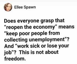 “Does everyone grasp that 'reopen the economy' means keep poor people from collecting unemployment? And 'work sick or lose your job'? This in not about freedom.”