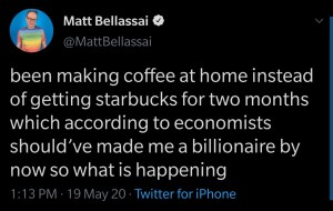 “been making coffee at home instead of getting starbucks for two months which according to economists should’ve made me a billionaire by now so what is happening” —@MattBellassai
