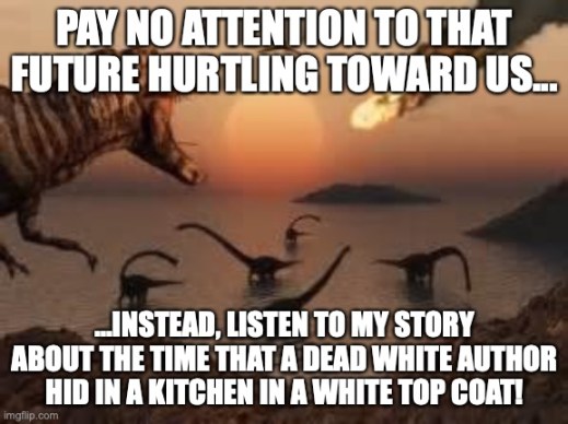 T-Rex screaming at other dinosaurs as a burning meteor streaks across the sky, “Pay no attention to that future hurtling toward us... instead, listen to my story of the time that a dead white author hid in a kitchen in a white top coat.”