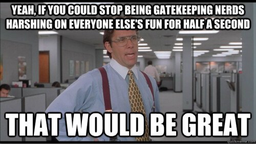 “Yeah, if you could stop being gatekeeping nerds harshing on everyone else's fun for half a second, that would be great.”