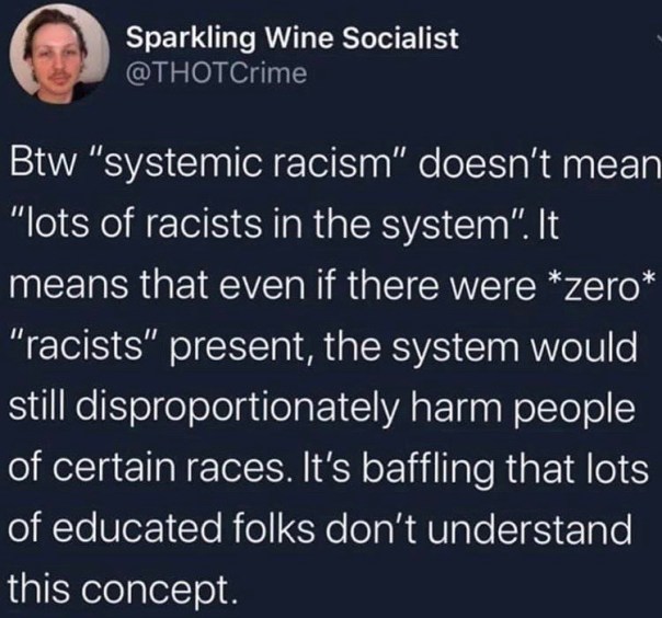 “Btw 'systemic racism' doesn't mean 'lots of racists in the system.' It means that even if there were *zero* 'racists' present, the system would still disproportionately harm people of certain races. It's baffling that lots of educated folks don't understand this concept.”