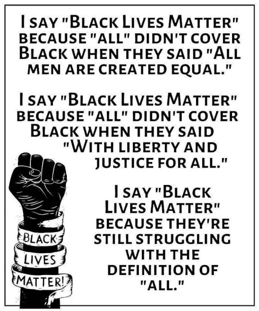 I say "Black Lives Matter" because "All" Did n't cover Black when they said "all men are created equal." I say "Black Lives Matter" because "all" didn't cover black when they said "with liberty and justice for all." I say "Black Lives Matter" because they're still struggling with the definition of "all."