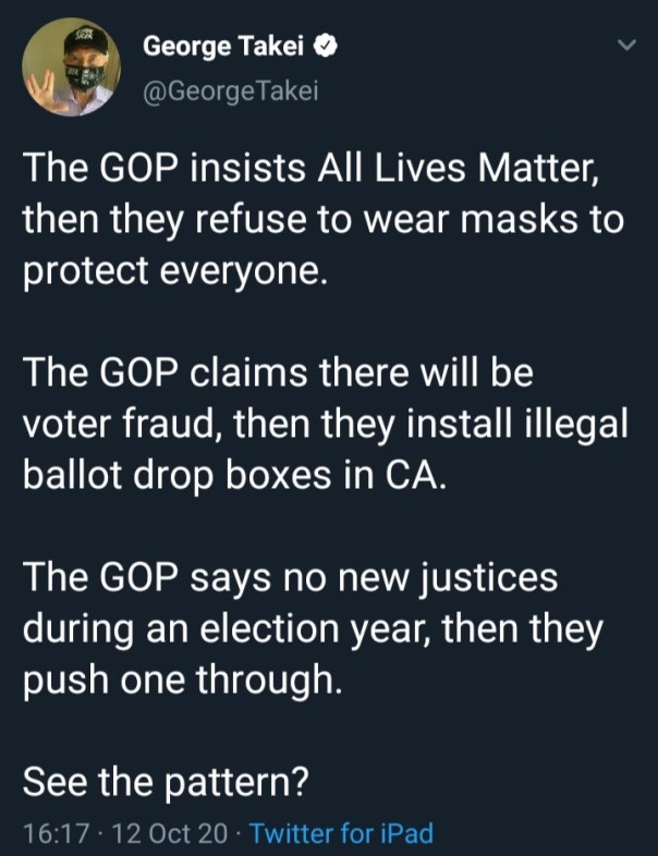 “The GOP insists All Lives Matter then they refuse to wear masks to protect everyone.The GOP claims there will be voter fraud, then they install illegal ballot drop boxes in CA.  The GOP says no new justices during an election year, then they push one through.  See the pattern?”