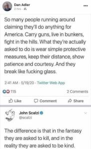 Dan Adler tweeted: “So many people running around claiming they'll do anything for America. Carry guns, live in bunkers, fight in the hills. What they're actually asked to so is wear simple protective measures, keep their distance, show patience and courtesy. And they break like fucking glass.” John Scalzi replied: “The difference is that in the fantasy they are asked to kill, and in the reality they are asked to be kind.”