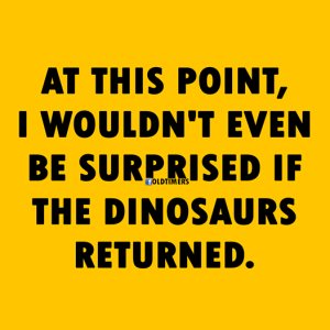 “At this point, I wouldn't even be surprised if the dinosaurs returned.”