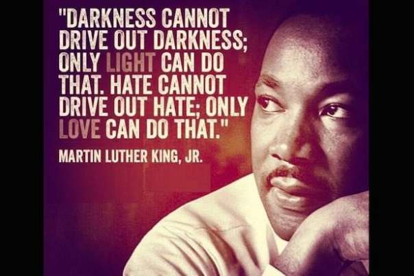 “Darkness cannot drive out darkness; only light can do that. Hate cannot drive out hate; only love can do that.” — Dr. Martin Luther King, Jr.