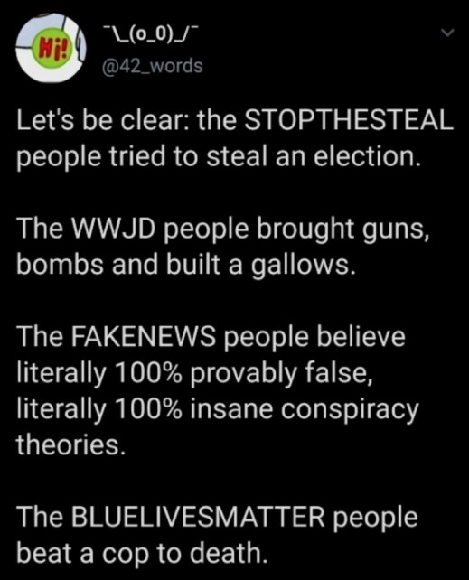 “Let's be clear: the STOPTHESTEAL people tried to steal an election. The WWJD people brought guns, bombs, and built a gallows. The FAKENEWS people believe literally 100% provably false, literally 100% insane conspiracy theories. The BLUELIVEMATTER people beat a cop to death.”