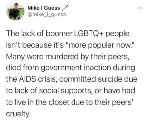 “The lack of boomer LGBTQ+ people isn't because it's 'more popular now.' Many were murdered by they peers, died from government inaction during the AIDS crisis, committed suicide due to lack of social supports, or have had to live in the closet due to their peers' cruelty.”