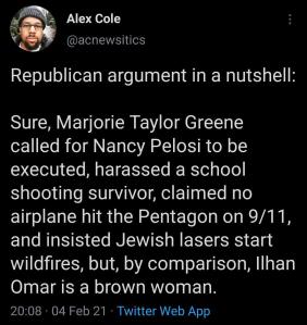 “Republican argument in a nutshell: Sure, Marjorie Taylor Greene called for Nancy Pelosi to be executed, harassed a school shooting survivor, claimed no airplane hit the Pentagon on 9/11, and insisted Jewish lasers start wildfires, but, by comparison, Ilhan Omar is a brown woman.”